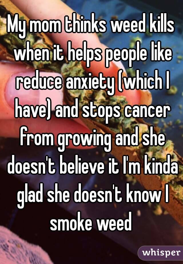 My mom thinks weed kills when it helps people like reduce anxiety (which I have) and stops cancer from growing and she doesn't believe it I'm kinda glad she doesn't know I smoke weed 