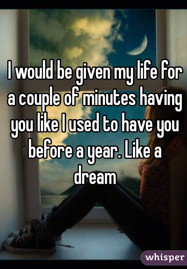 I would be given my life for a couple of minutes having you like I used to have you before a year. Like a dream 