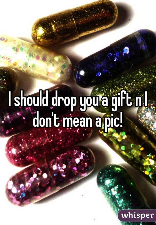 I should drop you a gift n I don't mean a pic!