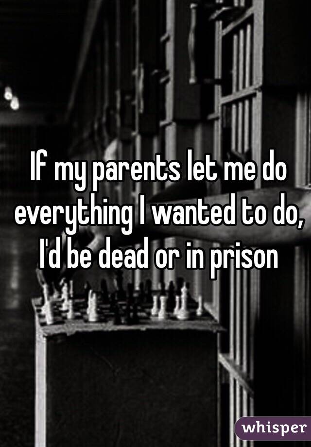 If my parents let me do everything I wanted to do, I'd be dead or in prison 