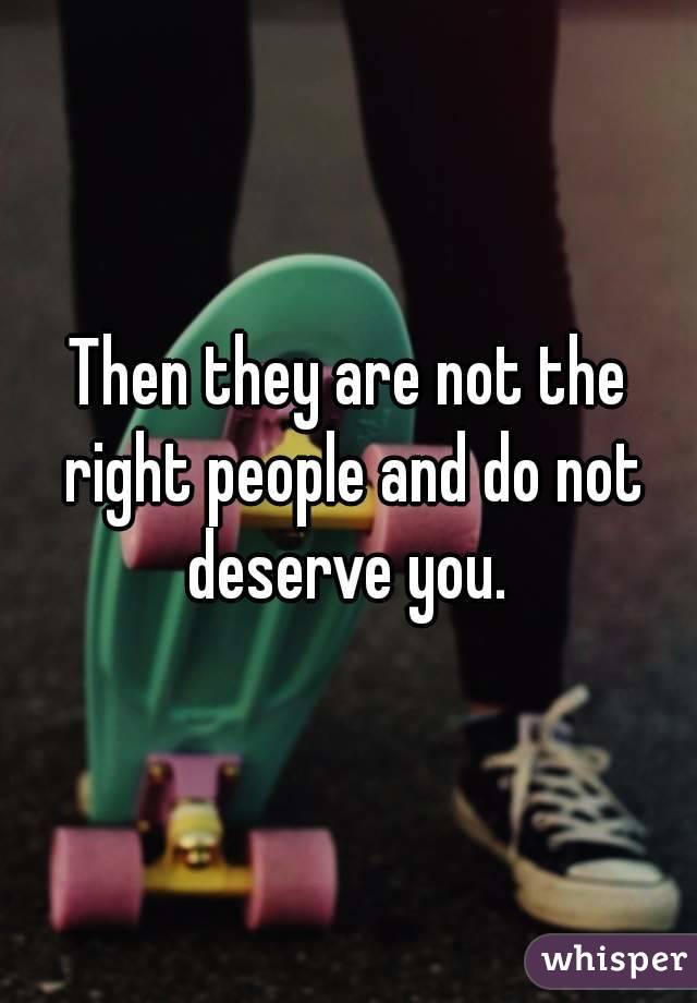 Then they are not the right people and do not deserve you. 