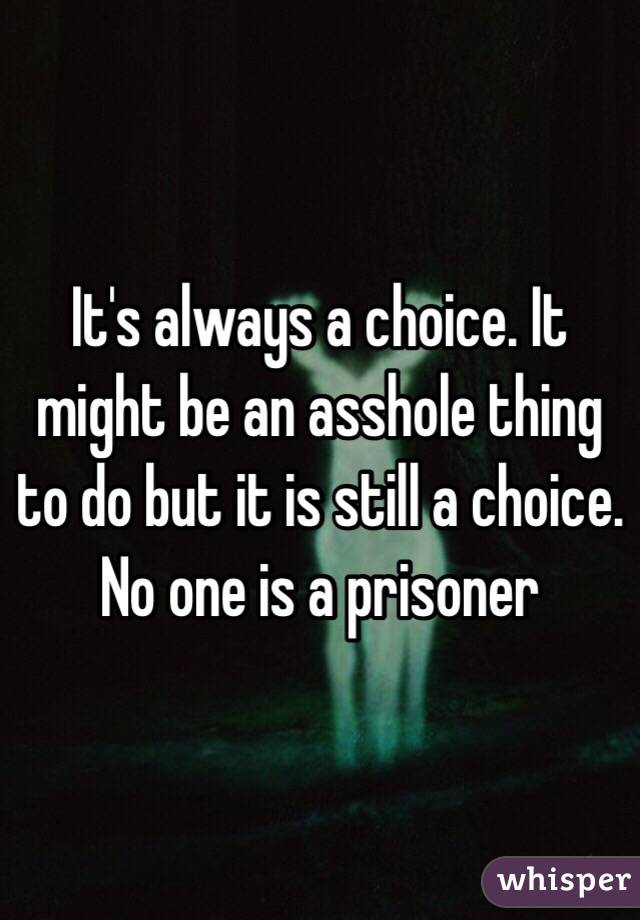 It's always a choice. It might be an asshole thing to do but it is still a choice. No one is a prisoner 