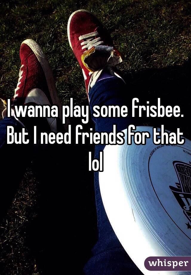 I wanna play some frisbee. But I need friends for that lol