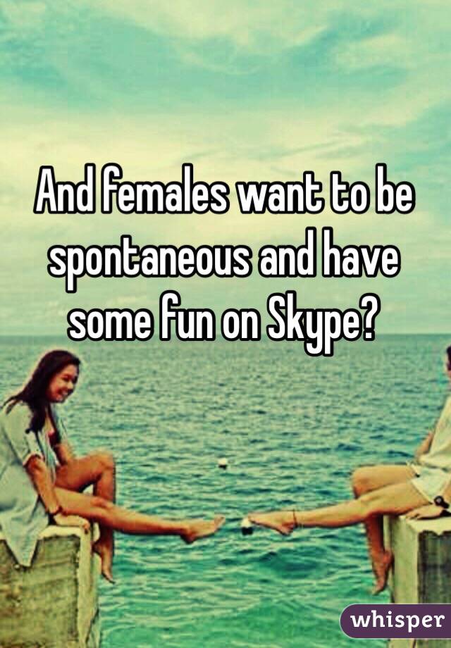 And females want to be spontaneous and have some fun on Skype?