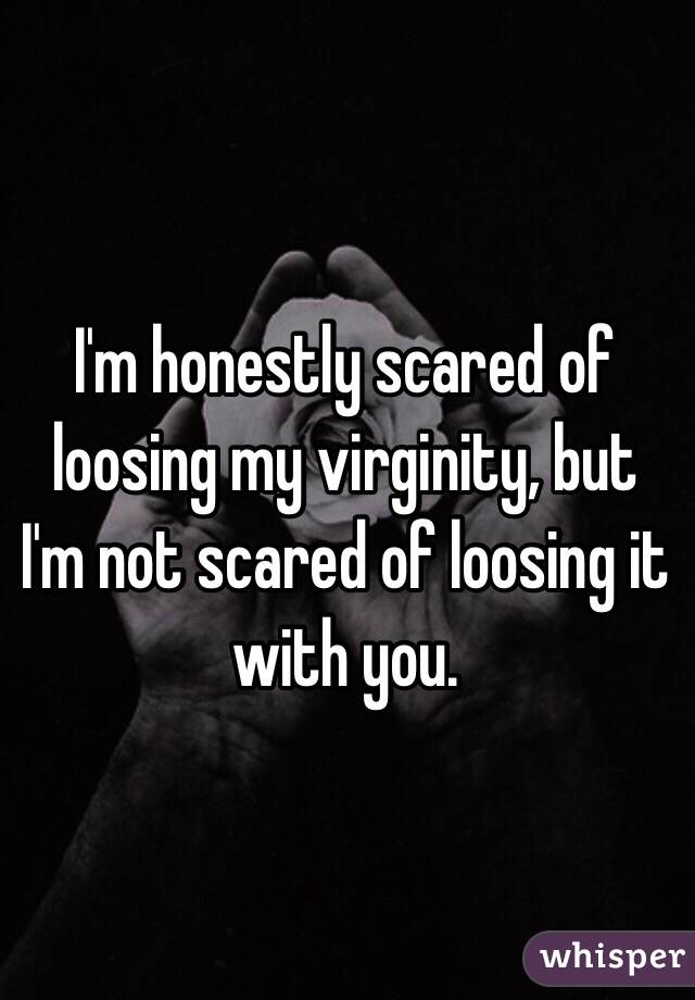 I'm honestly scared of loosing my virginity, but I'm not scared of loosing it with you. 