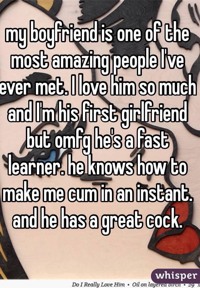 my boyfriend is one of the most amazing people I've ever met. I love him so much and I'm his first girlfriend but omfg he's a fast learner. he knows how to make me cum in an instant. and he has a great cock. 