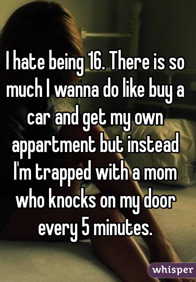 I hate being 16. There is so much I wanna do like buy a car and get my own appartment but instead I'm trapped with a mom who knocks on my door every 5 minutes. 