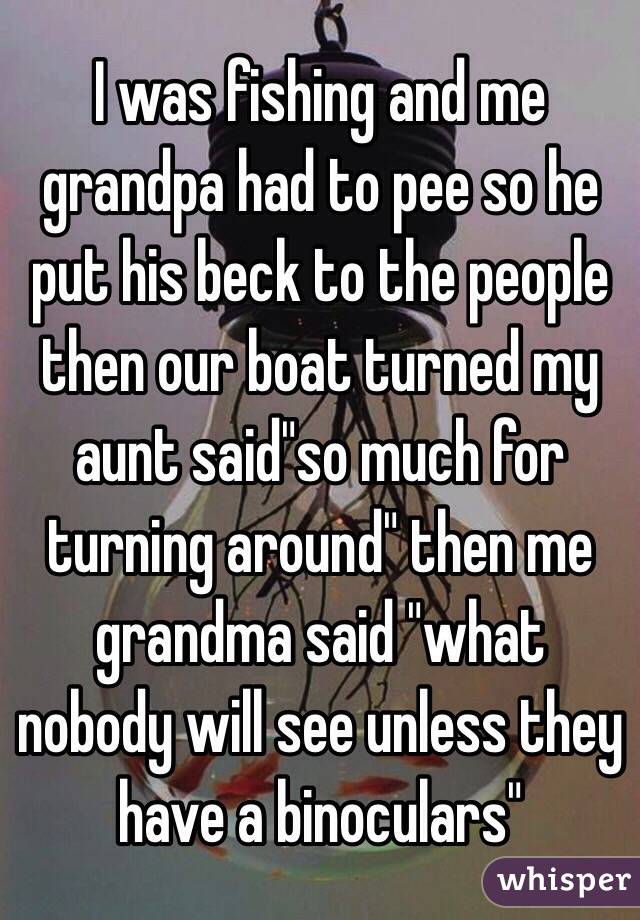 I was fishing and me grandpa had to pee so he put his beck to the people then our boat turned my aunt said"so much for turning around" then me grandma said "what nobody will see unless they have a binoculars"