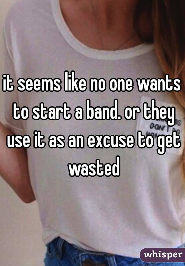 it seems like no one wants to start a band. or they use it as an excuse to get wasted