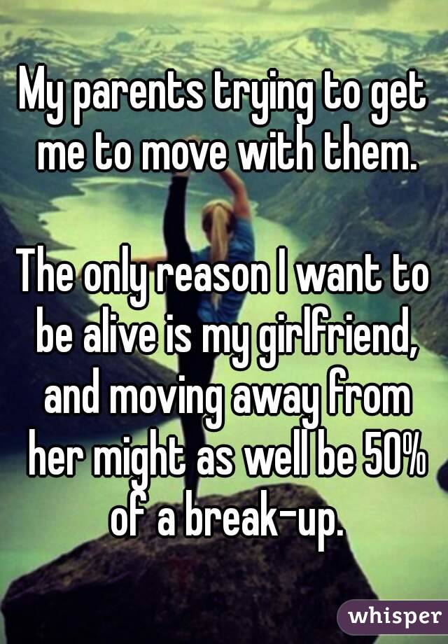 My parents trying to get me to move with them.

The only reason I want to be alive is my girlfriend, and moving away from her might as well be 50% of a break-up.