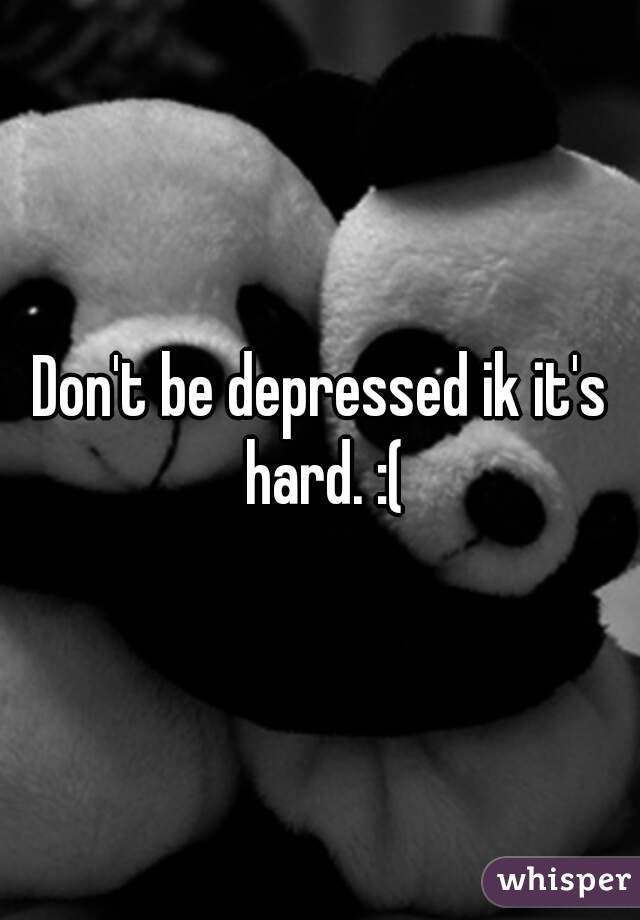 Don't be depressed ik it's hard. :(