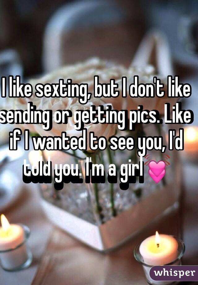 I like sexting, but I don't like sending or getting pics. Like if I wanted to see you, I'd told you. I'm a girl💓