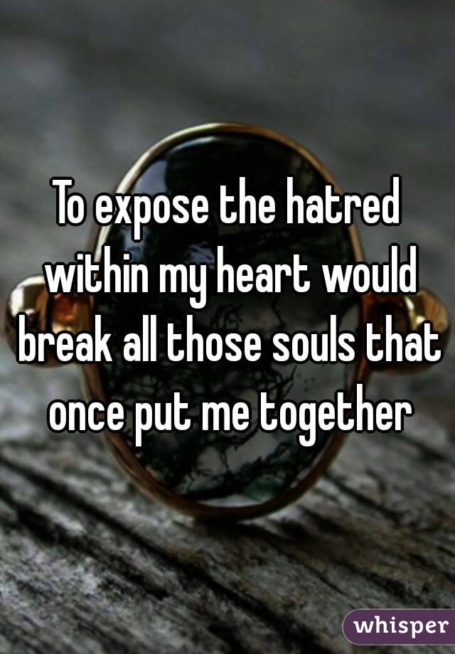 To expose the hatred within my heart would break all those souls that once put me together
