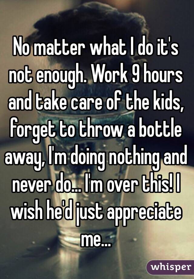 No matter what I do it's not enough. Work 9 hours and take care of the kids, forget to throw a bottle away, I'm doing nothing and never do... I'm over this! I wish he'd just appreciate me...