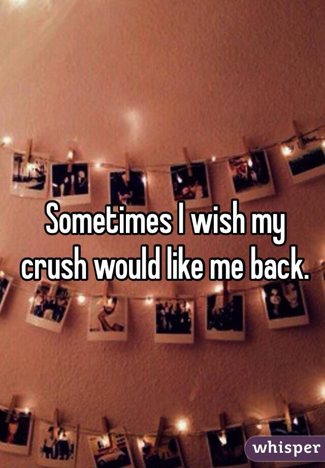 Sometimes I wish my crush would like me back. 