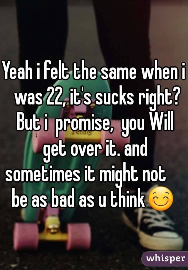 Yeah i felt the same when i  was 22, it's sucks right? But i  promise,  you Will get over it. and sometimes it might not       be as bad as u think😊  