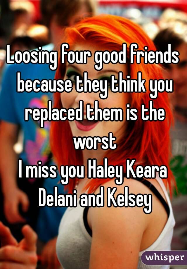 Loosing four good friends because they think you replaced them is the worst
I miss you Haley Keara Delani and Kelsey