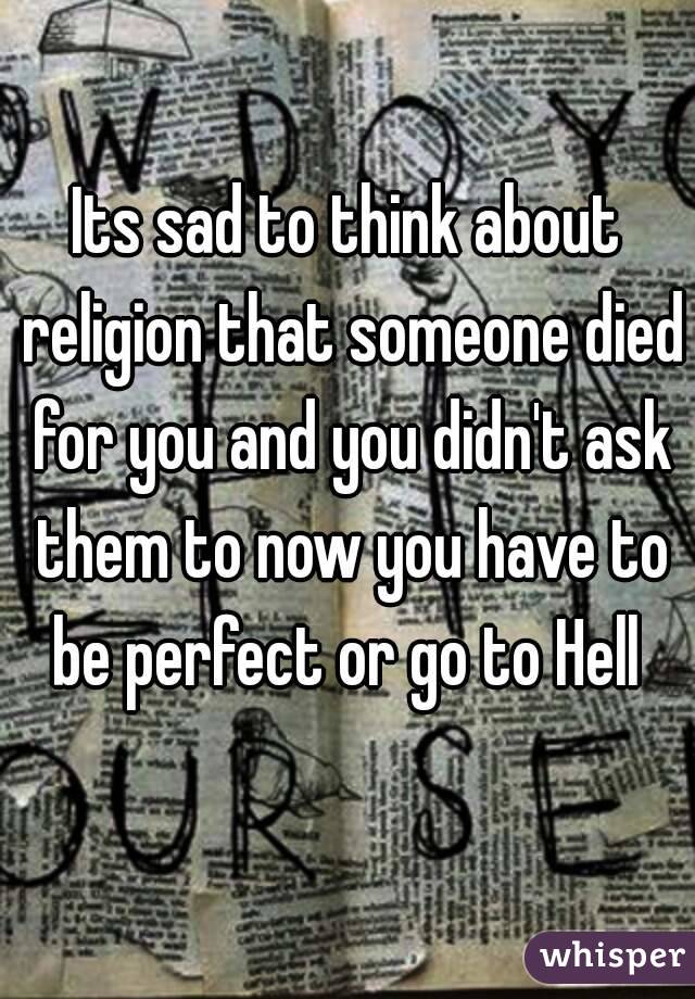 Its sad to think about religion that someone died for you and you didn't ask them to now you have to be perfect or go to Hell 