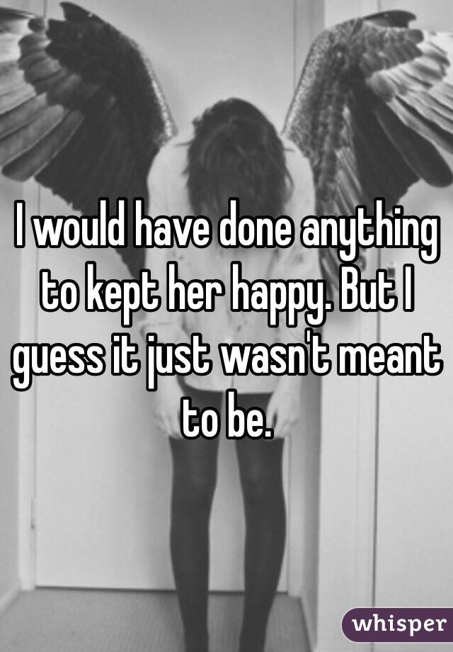 I would have done anything to kept her happy. But I guess it just wasn't meant to be.