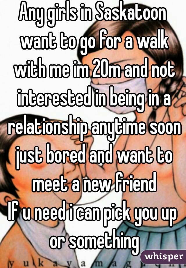 Any girls in Saskatoon want to go for a walk with me im 20m and not interested in being in a relationship anytime soon just bored and want to meet a new friend
If u need i can pick you up or something