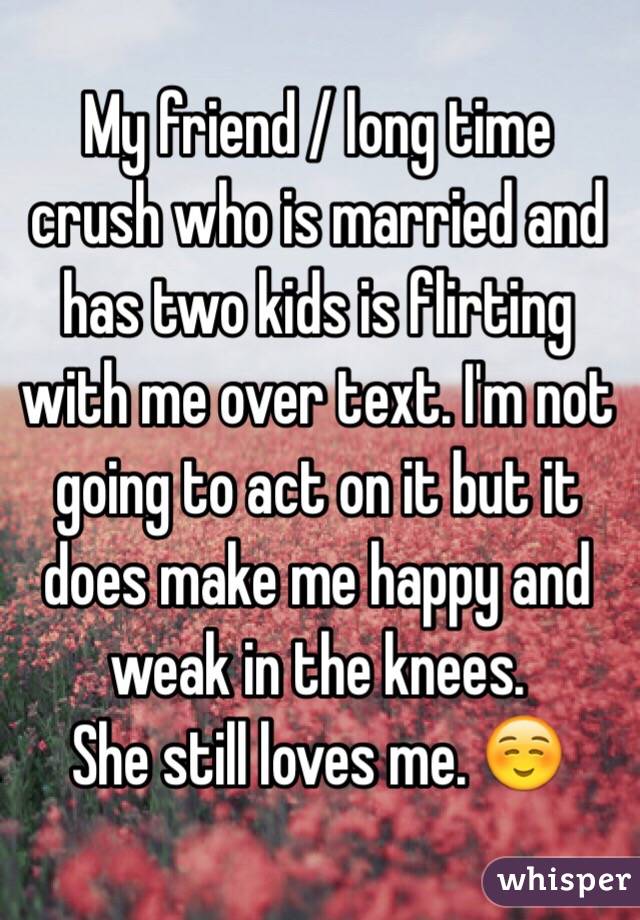 My friend / long time crush who is married and has two kids is flirting with me over text. I'm not going to act on it but it does make me happy and weak in the knees. 
She still loves me. ☺️