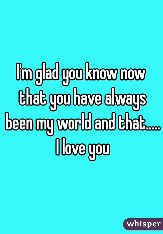 I'm glad you know now that you have always been my world and that..... I love you