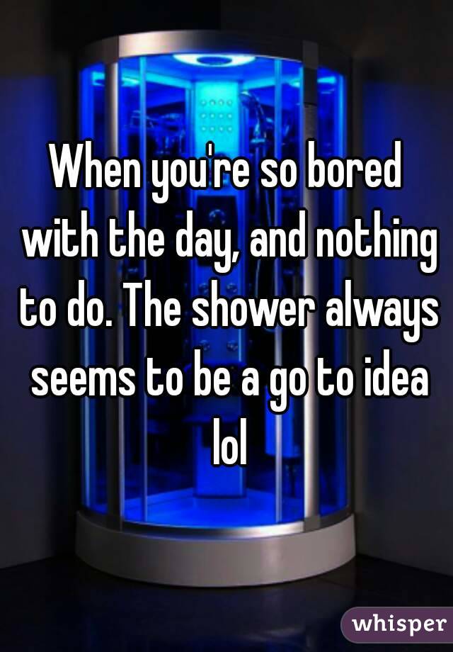 When you're so bored with the day, and nothing to do. The shower always seems to be a go to idea lol