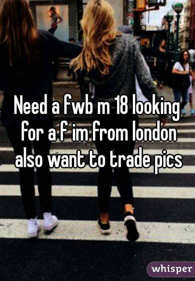 Need a fwb m 18 looking for a f im from london also want to trade pics