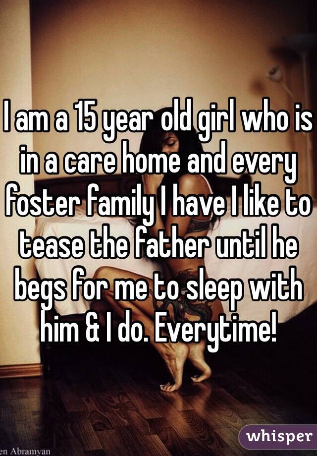 I am a 15 year old girl who is in a care home and every foster family I have I like to tease the father until he begs for me to sleep with him & I do. Everytime! 