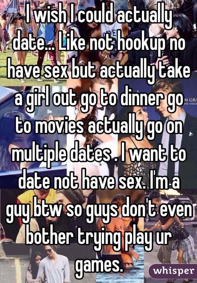 I wish I could actually date... Like not hookup no have sex but actually take a girl out go to dinner go to movies actually go on multiple dates . I want to date not have sex. I'm a guy btw so guys don't even bother trying play ur games.