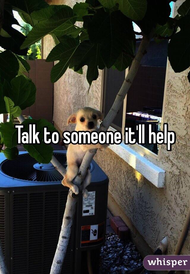 Talk to someone it'll help