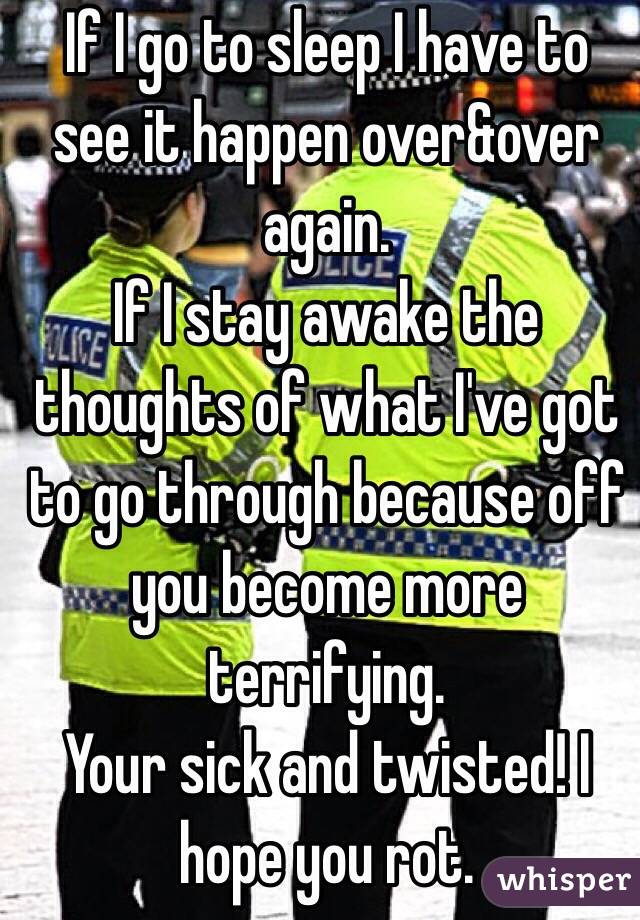 If I go to sleep I have to see it happen over&over again. 
If I stay awake the thoughts of what I've got to go through because off you become more terrifying.
Your sick and twisted! I hope you rot.