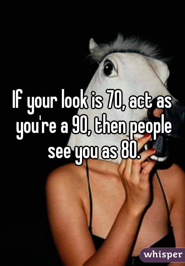 If your look is 70, act as you're a 90, then people see you as 80.