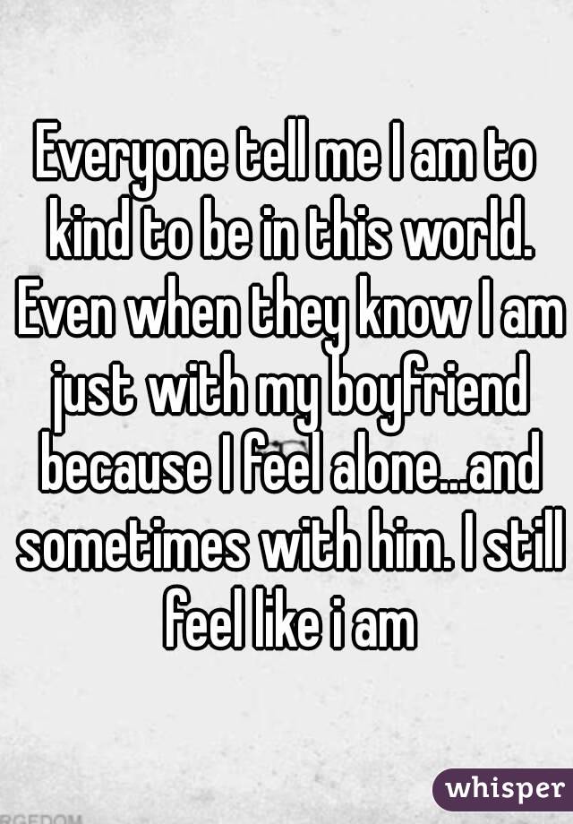 Everyone tell me I am to kind to be in this world. Even when they know I am just with my boyfriend because I feel alone...and sometimes with him. I still feel like i am