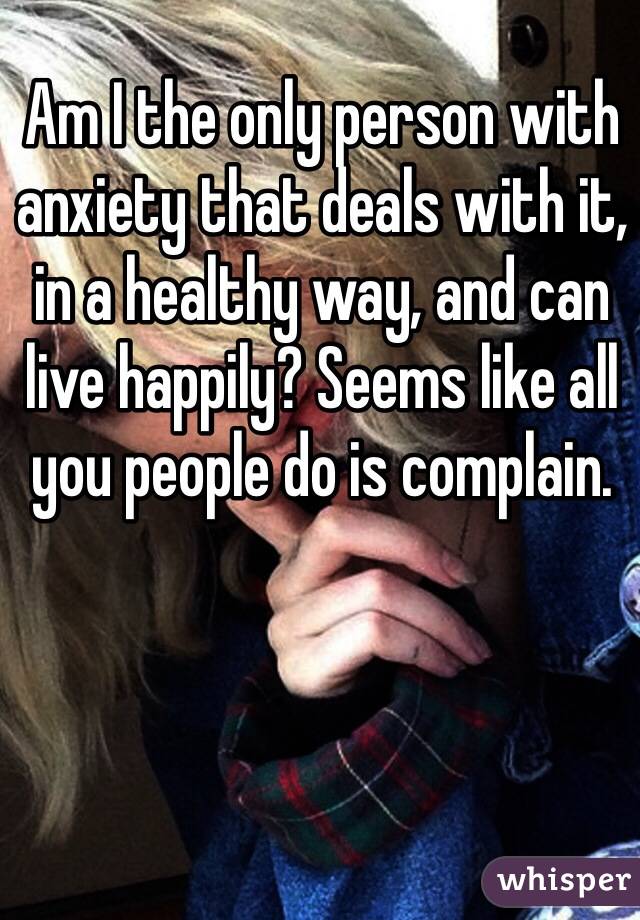 Am I the only person with anxiety that deals with it, in a healthy way, and can live happily? Seems like all you people do is complain.