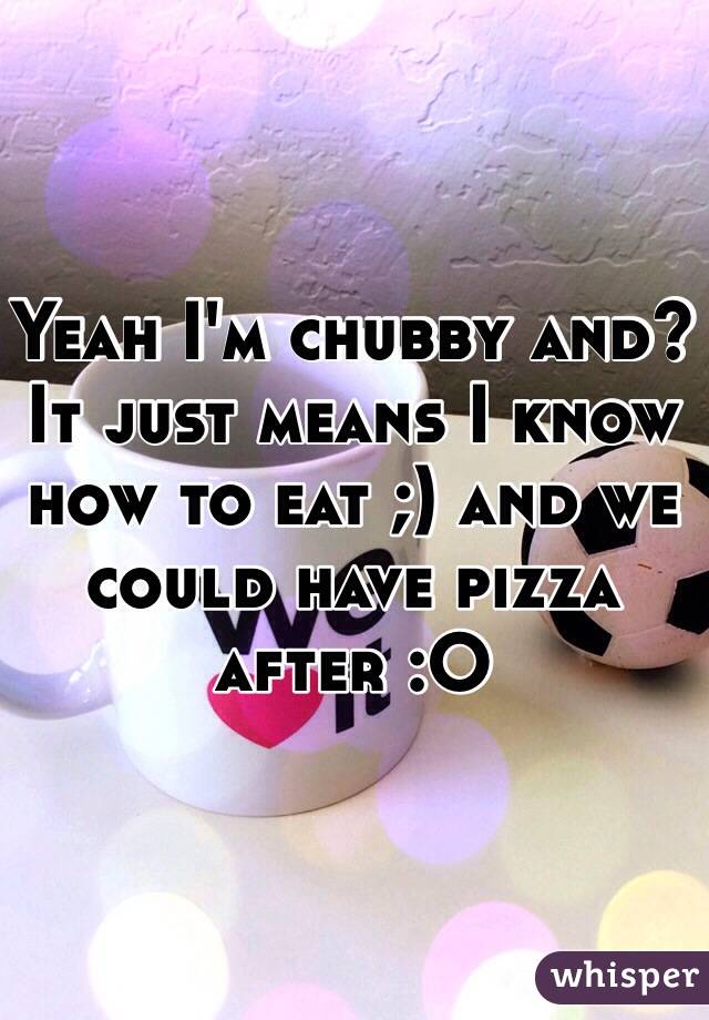 Yeah I'm chubby and? It just means I know how to eat ;) and we could have pizza after :O