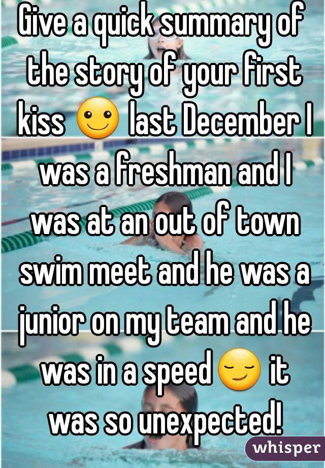 Give a quick summary of the story of your first kiss ☺ last December I was a freshman and I was at an out of town swim meet and he was a junior on my team and he was in a speed😏 it was so unexpected!