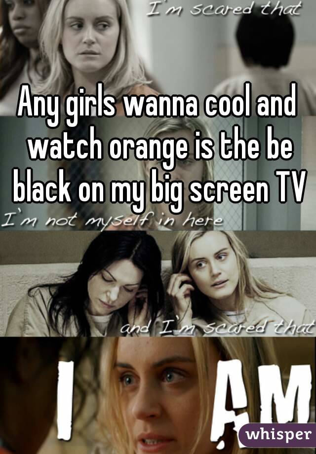 Any girls wanna cool and watch orange is the be black on my big screen TV