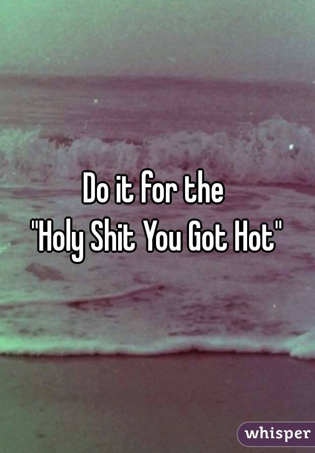 Do it for the 
"Holy Shit You Got Hot"