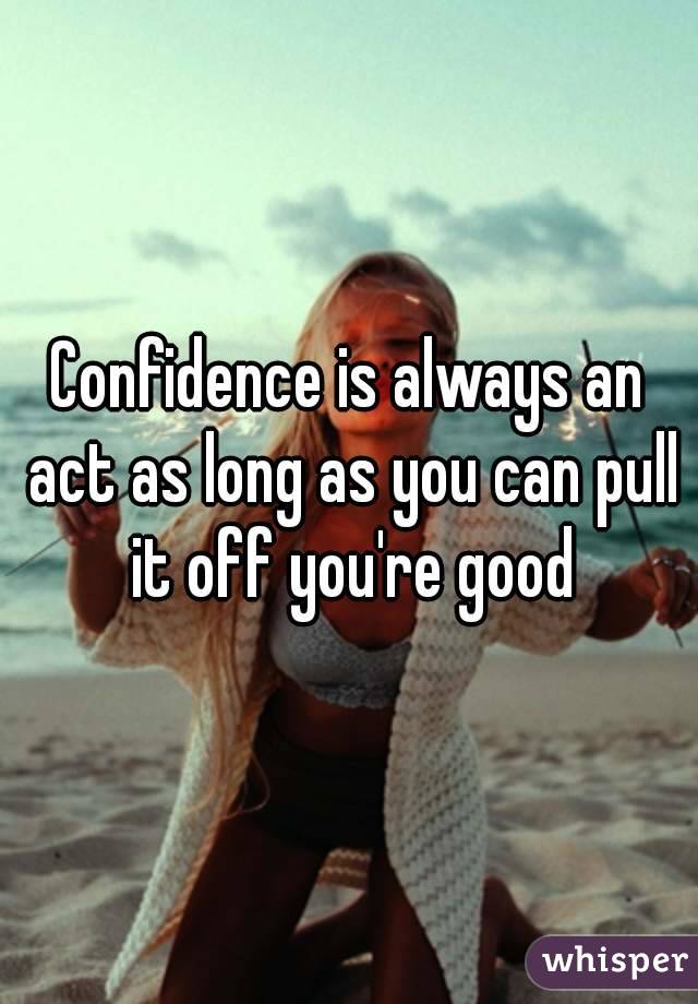 Confidence is always an act as long as you can pull it off you're good