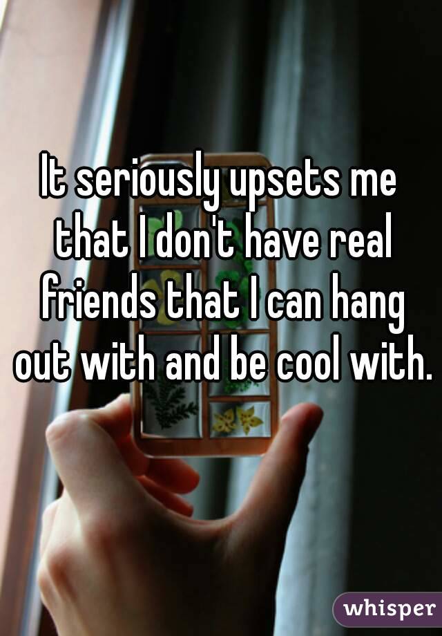 It seriously upsets me that I don't have real friends that I can hang out with and be cool with. 