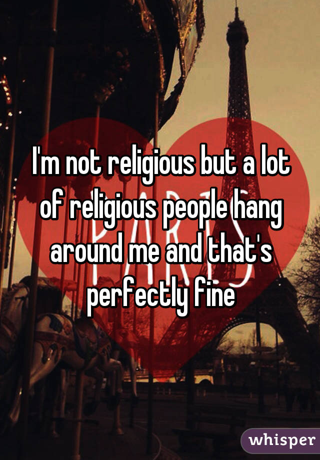 I'm not religious but a lot of religious people hang around me and that's perfectly fine