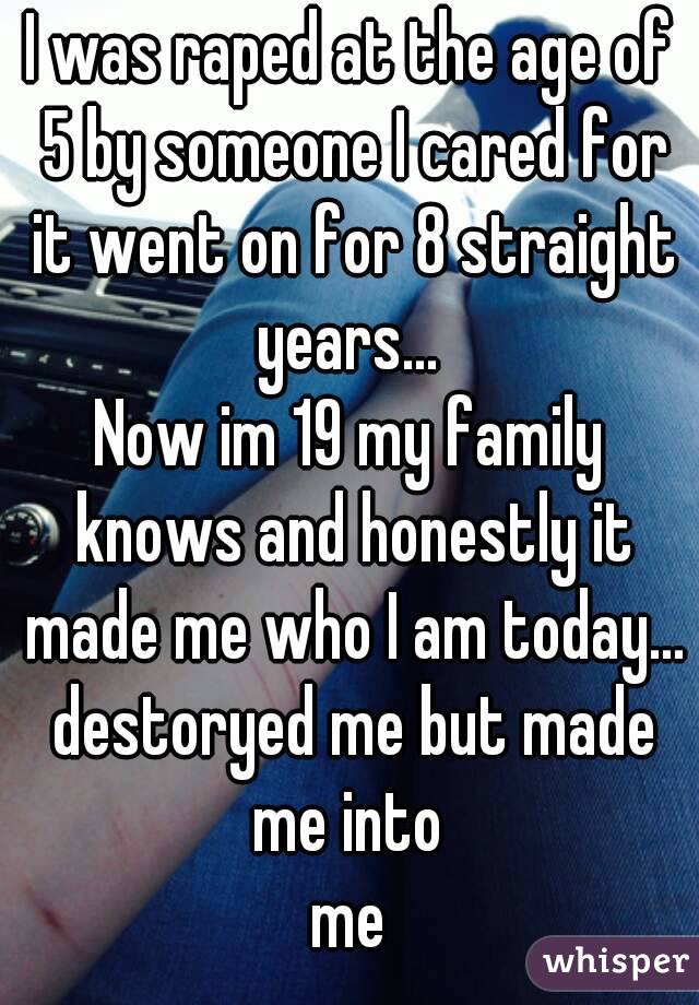 I was raped at the age of 5 by someone I cared for it went on for 8 straight years... 
Now im 19 my family knows and honestly it made me who I am today... destoryed me but made me into 
me