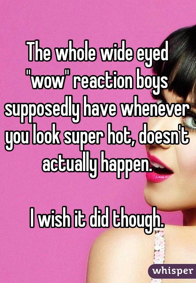 The whole wide eyed "wow" reaction boys supposedly have whenever you look super hot, doesn't actually happen. 

I wish it did though. 
