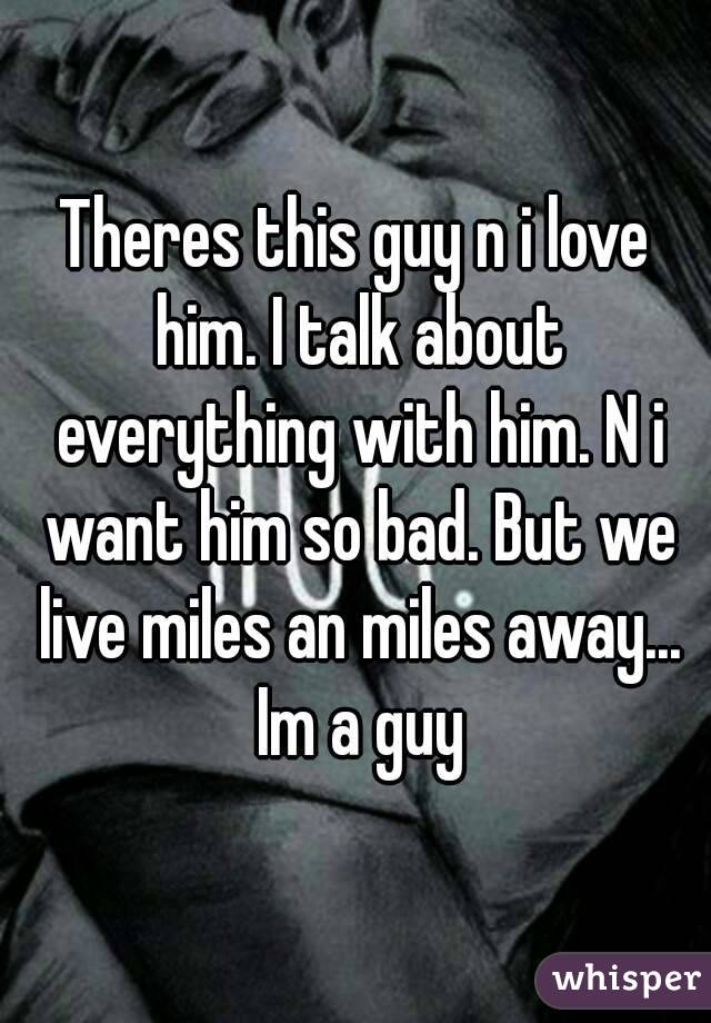 Theres this guy n i love him. I talk about everything with him. N i want him so bad. But we live miles an miles away... Im a guy