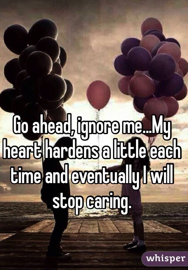 Go ahead, ignore me...My heart hardens a little each time and eventually I will stop caring.