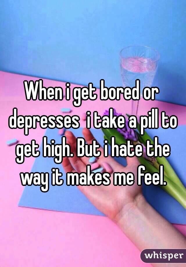 When i get bored or depresses  i take a pill to get high. But i hate the way it makes me feel.