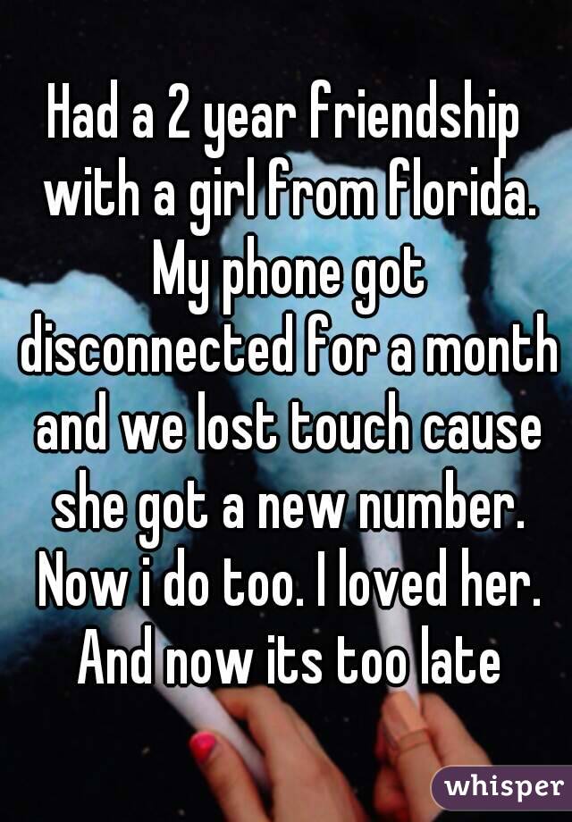 Had a 2 year friendship with a girl from florida. My phone got disconnected for a month and we lost touch cause she got a new number. Now i do too. I loved her. And now its too late