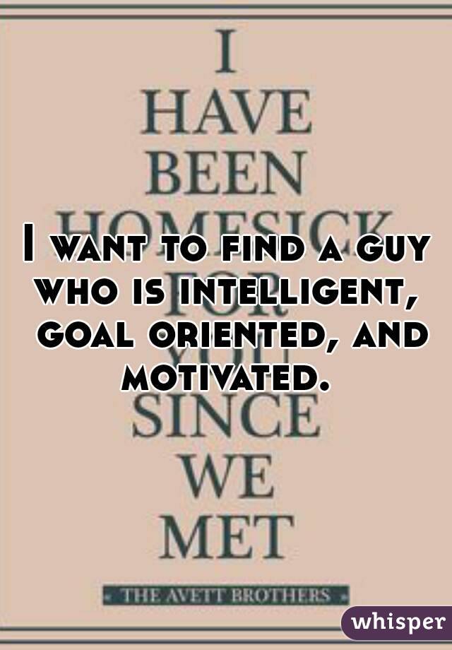 I want to find a guy who is intelligent,  goal oriented, and motivated. 