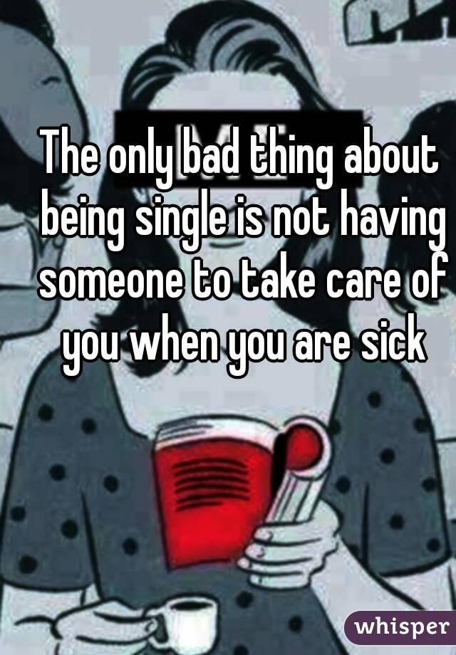 The only bad thing about being single is not having someone to take care of you when you are sick